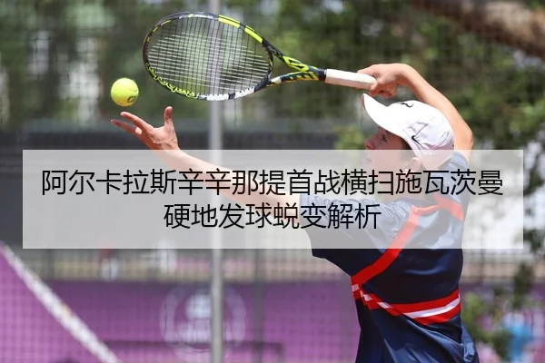 阿尔卡拉斯辛辛那提首战横扫施瓦茨曼 硬地发球蜕变解析